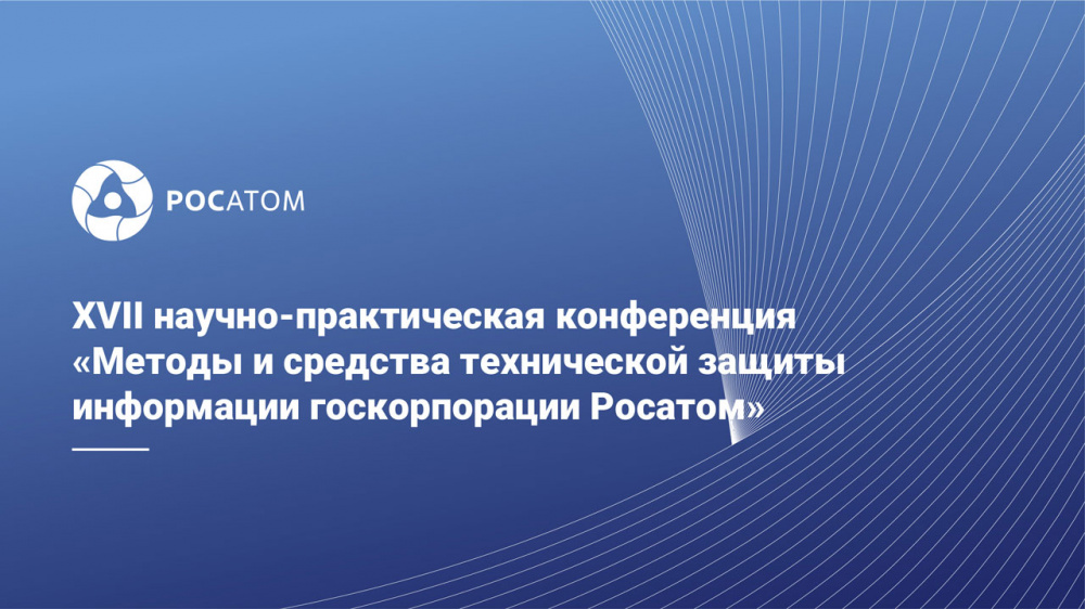 XVII научно-практическая конференция «Методы и средства технической защиты информации госкорпорации Росатом»